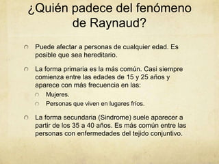 ¿Quién padece del fenómeno
       de Raynaud?
 Puede afectar a personas de cualquier edad. Es
 posible que sea hereditario.

 La forma primaria es la más común. Casi siempre
 comienza entre las edades de 15 y 25 años y
 aparece con más frecuencia en las:
    Mujeres.
    Personas que viven en lugares fríos.

 La forma secundaria (Sindrome) suele aparecer a
 partir de los 35 a 40 años. Es más común entre las
 personas con enfermedades del tejido conjuntivo.
 