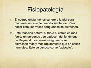 Fisiopatología
El cuerpo envía menos sangre a la piel para
mantenerse caliente cuando siente frío. Para
hacer esto, los vasos sanguíneos se estrechan.

Esta reacción natural al frío o al estrés es más
fuerte en personas que padecen del fenómeno
de Raynaud. Los vasos sanguíneos se
estrechan más y más rápidamente que en casos
normales. Esto se conoce como "episodio".
 