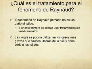 ¿Cuál es el tratamiento para el
  fenómeno de Raynaud?
 El fenómeno de Raynaud primario no causa
 daño al tejido.
    Por esto primero se intenta usar tratamientos sin
    medicamentos.

 La cirugía se podría utilizar en los casos más
 graves que causen úlceras de la piel y daño
 serio a los tejidos.
 