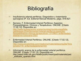 Bibliografía
Insuficiencia arterial periférica. Diagnóstico y tratamiento
quirúrgicos 9ª. Ed. Editorial Manual Moderno, págs. 818-827.

Serrano, F. Enfermedad Arterial Periférica: Aspectos
Fisiopatológicos, Clínicos y Terapéuticos. ONLINE. [Citado
17.02.12]. Disponible en:
http://www.revespcardiol.org/es/revistas/revista-española-
cardiologia-25/enfermedad-arterial-periferica-aspectos-
fisiopatologicos-clinicos-terapeuticos-13109651-enfermedad-
arterial-no-coronaria-2007

Enfermedad Arterial Periférica. ONLINE. [Citado 17.02.12].
Disponible en:
http://www.encolombia.com/medicina/materialdeconsulta/Tens
iometro116_enfermedadarterial.htm

Información acerca de la enfermedad arterial periférica.
ONLINE. [Citado 17.02.12]. Disponible en:
http://www.nhlbi.nih.gov/health/public/heart/pad/materials/pad
_extfctsht_spanish.html
 