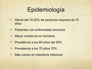 Epidemiología
Afecta del 15-20% de personas mayores de 70
años

Pacientes con enfermedad coronaria

Mayor incidencia en hombres

Prevalencia a los 60 años del 35%

Prevalencia a los 70 años 70%

Más común en miembros inferiores
 