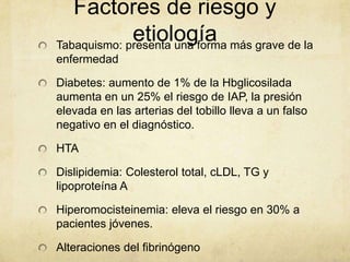 Factores de riesgo y
             etiología más grave de la
Tabaquismo: presenta una forma
enfermedad

Diabetes: aumento de 1% de la Hbglicosilada
aumenta en un 25% el riesgo de IAP, la presión
elevada en las arterias del tobillo lleva a un falso
negativo en el diagnóstico.

HTA

Dislipidemia: Colesterol total, cLDL, TG y
lipoproteína A

Hiperomocisteinemia: eleva el riesgo en 30% a
pacientes jóvenes.

Alteraciones del fibrinógeno
 