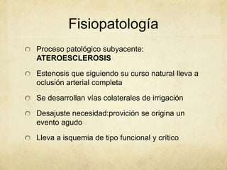 Fisiopatología
Proceso patológico subyacente:
ATEROESCLEROSIS

Estenosis que siguiendo su curso natural lleva a
oclusión arterial completa

Se desarrollan vías colaterales de irrigación

Desajuste necesidad:provición se origina un
evento agudo

Lleva a isquemia de tipo funcional y crítico
 