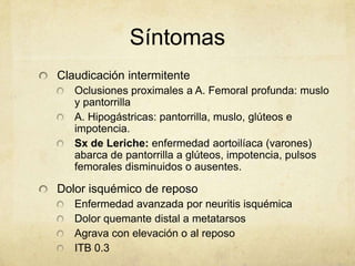 Síntomas
Claudicación intermitente
   Oclusiones proximales a A. Femoral profunda: muslo
   y pantorrilla
   A. Hipogástricas: pantorrilla, muslo, glúteos e
   impotencia.
   Sx de Leriche: enfermedad aortoilíaca (varones)
   abarca de pantorrilla a glúteos, impotencia, pulsos
   femorales disminuidos o ausentes.

Dolor isquémico de reposo
   Enfermedad avanzada por neuritis isquémica
   Dolor quemante distal a metatarsos
   Agrava con elevación o al reposo
   ITB 0.3
 