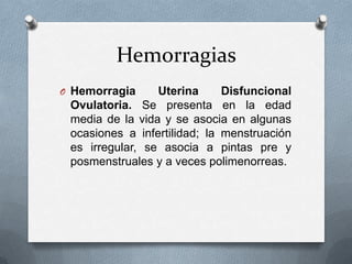 Hemorragias
O Hemorragia

Uterina
Disfuncional
Ovulatoria. Se presenta en la edad
media de la vida y se asocia en algunas
ocasiones a infertilidad; la menstruación
es irregular, se asocia a pintas pre y
posmenstruales y a veces polimenorreas.

 