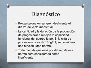 Diagnóstico
O Progesterona en sangre. Idealmente el

día 21 del ciclo menstrual.
O La cantidad y la duración de la producción
de progesterona reflejan la capacidad
funcional del cuerpo lúteo. Si la cifra de
progesterona es de 10ng/ml, se considera
una función lútea normal.
O Toda medida que esté por debajo de esa
norma será considerada como
insuficiente.

 