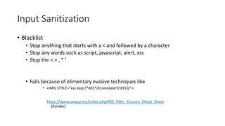 Input Sanitization 
• Blacklist 
• Stop anything that starts with a < and followed by a character 
• Stop any words such as script, javascript, alert, xss 
• Stop the < > , “ ‘ 
• Fails because of elimentary evasive techniques like 
• <IMG STYLE="xss:expr/*XSS*/ession(alert('XSS'))"> 
https://www.owasp.org/index.php/XSS_Filter_Evasion_Cheat_Sheet 
(Rsnake) 
 