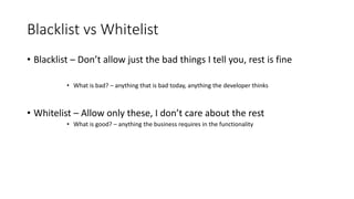 Blacklist vs Whitelist 
• Blacklist – Don’t allow just the bad things I tell you, rest is fine 
• What is bad? – anything that is bad today, anything the developer thinks 
• Whitelist – Allow only these, I don’t care about the rest 
• What is good? – anything the business requires in the functionality 
 