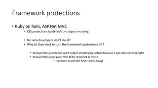 Framework protections 
• Ruby on Rails, ASP.Net MVC 
• XSS protections by default by output encoding 
• But why developers don’t like it? 
• Why do they want to turn the framework protections off? 
• Because they just do not want output encoding by default because it just does not look right 
• Because they want plain html to be rendered at the UI 
• Say hello to ASP.Net MVC’s Html.Raw() 
 