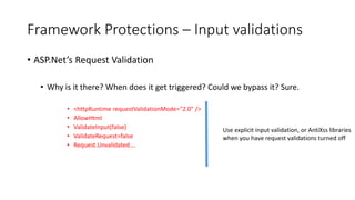 Framework Protections – Input validations 
• ASP.Net’s Request Validation 
• Why is it there? When does it get triggered? Could we bypass it? Sure. 
• <httpRuntime requestValidationMode="2.0" /> 
• AllowHtml 
• ValidateInput(false) 
• ValidateRequest=false 
• Request.Unvalidated…. 
Use explicit input validation, or AntiXss libraries 
when you have request validations turned off 
 