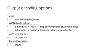 Output encoding options 
• php: 
• echo htmlentities($name) 
• ASP.Net code behind: 
• lblName.Text = "Hello, " + HttpUtility.HtmlEncode(txtValue.Text); 
• lblName.Text = "Hello," + AntiXss.HtmlEncode txtValue.Text); 
• ASPX view engine : 
• <%: data %> 
• Razor view engine: 
• @data 
 