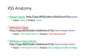 XSS Anatomy 
• Benign Input: http://app:8020/odern/AdvSearch?q=xxxxx 
• Input: xxxxx | Output: xxxxx 
• Malicious Input: 
http://app:8020/odern/AdvSearch?q=<em>xxxxx</em> 
• Input: <em>xxxxx</em> | Output: <em>xxxxx</em> 
• Malicious Input failure: 
http://app:8020/odern/AdvSearch?q=<em>xxxxx</em> 
• Input: <em>xxxxx</em> | Output: <em>xxxxx</em> 
 