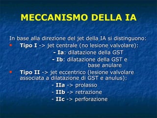 In base alla direzione del jet della IA si distinguono:  Tipo I  -> jet centrale (no lesione valvolare):    - Ia : dilatazione della GST - Ib : dilatazione della GST e  base anulare Tipo II  -> jet eccentrico (lesione valvolare associata a dilatazione di GST e anulus): -  IIa  -> prolasso -  IIb  -> retrazione -  IIc  -> perforazione MECCANISMO DELLA IA 