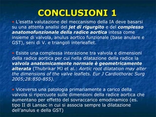 L’esatta valutazione del meccanismo della IA deve basarsi su una attenta analisi del  jet di rigurgito  e del  complesso anatomofunzionale della radice aortica  intesa come insieme di valvola, anulus aortico funzionale (base anulare e GST), seni di V. e triangoli interleaflet. Esiste una complessa interazione tra valvola e dimensioni della radice aortica per cui nella dilatazione della radice la  valvola anatomicamente normale è geometricamente alterata  (Thubrikar MJ et al.:  Aortic root dilatation may alter the dimensions of the valve leaflets. Eur J Cardiothorac Surg 2005;28:850-855).   Viceversa una patologia primariamente a carico della valvola si ripercuote sulle dimensioni della radice aortica che aumentano per effetto del sovraccarico emodinamico (es. tipo II di Lansac in cui si associa sempre la dilatazione dell’anulus e della GST) CONCLUSIONI 1 