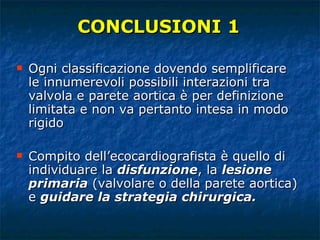 Ogni classificazione dovendo semplificare le innumerevoli possibili interazioni tra valvola e parete aortica è per definizione limitata e non va pertanto intesa in modo rigido Compito dell’ecocardiografista è quello di individuare la  disfunzione , la  lesione primaria  (valvolare o della parete aortica) e  guidare la strategia chirurgica. CONCLUSIONI 1 