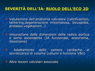 SEVERITÀ DELL’IA:  RUOLO DELL’ECO 2D Valutazione dell’anatomia valvolare (calcificazioni, tethering,degenerazione mixomatosa, bicuspidia, prolasso,vegetazioni…) misurazione delle dimensioni della radice aortica e aorta ascendente (IA funzionale, aneurisma, dissezione) Adattamento delle camere cardiache al sovraccarico di volume (volumi e funzione VSn) Altre lesioni valvolari associate 