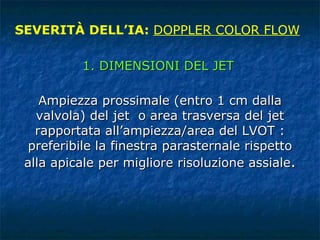 Ampiezza prossimale (entro 1 cm dalla valvola) del jet  o area trasversa del jet rapportata all’ampiezza/area del LVOT : preferibile la finestra parasternale rispetto alla apicale per migliore risoluzione assiale . SEVERITÀ DELL’IA:  DOPPLER COLOR FLOW 1. DIMENSIONI DEL JET 