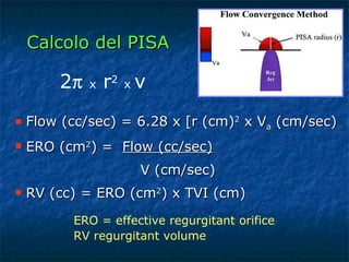 Calcolo del PISA Flow (cc/sec) = 6.28 x [r (cm) 2  x V a  (cm/sec) ERO (cm 2 ) =  Flow (cc/sec) V (cm/sec) RV (cc) = ERO (cm 2 ) x TVI (cm) 2    x  r 2   x   v ERO = effective regurgitant orifice  RV regurgitant volume 
