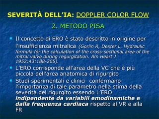 Il concetto di ERO è stato descritto in origine per l’insufficienza mitralica   (Gorlin R, Dexter L. Hydraulic formula for the calculation of the cross-sectional area of the mitral valve during regurgitation. Am Heart J 1952;43:188-205).  L’ERO corrisponde all’area della VC che è più piccola dell’area anatomica di rigurgito Studi sperimentali e clinici  confermano l’importanza di tale parametro nella stima della severità del rigurgito essendo L’ERO  indipendente da variabili emodinamiche e dalla frequenza cardiaca  rispetto al VR e alla FR SEVERITÀ DELL’IA:  DOPPLER COLOR FLOW 2. METODO PISA 