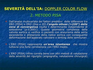 Dall’analisi multivariata dei fattori predittivi  delle differenze tra ERO (PISA) e ERO (Dop e 2D)  l’angolo ottuso (>220°) della zona di convergenza  risulta il determinante indipendente di sottostima (p:0.0001). Questa geometria complessa della valvola aortica si verifica in pazienti con aneurisma della aorta ascendente e dilatazione della radice aortica con conseguente deformazione dell’apparato valvolare e tenting delle semilunari L’ERO (PISA) rappresenta  un’area istantanea   che mostra tuttavia una forte correlazione con l’ERO medio. L’ERO (PISA) infine correla bene con altri metodi di valutazione della severità del rigurgito (angiografia, valutazione chirurgica)  SEVERITÀ DELL’IA:  DOPPLER COLOR FLOW 2. METODO PISA 
