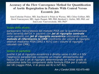 Scopo dello studio:  paragonare l’accuratezza del metodo PISA per la quantificazione della severità dell’IA in pazienti con  jet di rigurgito centrale  verso pazienti con  jet di rigurgito eccentrico  utilizzando come  metodo di riferimento la CMR  (confronto dei volumi di rigurgito ottenuti mediante PISA  [ ERO x R VTI ]  con i volumi di rigurgito calcolati con CMR). Ipotesi di partenza:  poichè il jet di rigurgito eccentrico è diretto verso il LAM o il SIV l’approccio parasternale consente un miglior allineamento del fascio CW con il jet di rigurgito determinando un minor grado di sottostima delle tre componenti della formula PISA per il calcolo del VR (raggio PISA, V di picco del RJ e IVT RJ).  Am J Cardiol  2008;102:475-480 