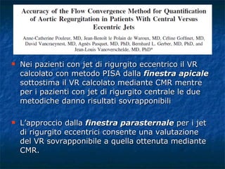 Nei pazienti con jet di rigurgito eccentrico il VR calcolato con metodo PISA dalla  finestra apicale  sottostima il VR calcolato mediante CMR mentre per i pazienti con jet di rigurgito centrale le due metodiche danno risultati sovrapponibili L’approccio dalla  finestra parasternale  per i jet di rigurgito eccentrici consente una valutazione del VR sovrapponibile a quella ottenuta mediante CMR. 