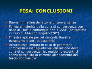 PISA: CONCLUSIONI Buona immagine della zona di convergenza Forma emisferica della zona di convergenza con base di 180° e comunque non > 220° (sottostima in caso di AAA con angoli>220°) Finestra apicale per jet centrali, finestra parasternale per jet eccentrici Accuratezza limitata in caso di geometria complessa o inadeguata visualizzazione della zona di convergenza, jet multipli o eccentrici senza possibilità di corretto allineamento del fascio doppler CW. 