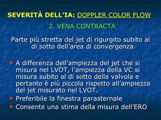 Parte più stretta del jet di rigurgito subito al di sotto dell’area di convergenza. A differenza dell’ampiezza del jet che si misura nel LVOT, l’ampiezza della VC si misura subito al di sotto della valvola e pertanto è più piccola rispetto all’ampiezza del jet misurato nel LVOT. Preferibile la finestra parasternale Consente una stima della misura dell’ERO SEVERITÀ DELL’IA:  DOPPLER COLOR FLOW 2. VENA CONTRACTA 
