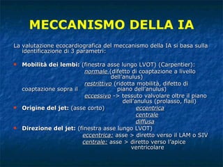 La valutazione ecocardiografica del meccanismo della IA si basa sulla identificazione di 3 parametri: Mobilità dei lembi:  (finestra asse lungo LVOT) (Carpentier): normale   (difetto di coaptazione a livello    dell’anulus) restrittivo  (ridotta mobilità, difetto di coaptazione sopra il  piano dell’anulus) eccessivo  -> tessuto valvolare oltre il piano    dell’anulus (prolasso, flail) Origine del jet:  (asse corto)   eccentrica centrale diffusa Direzione del jet:  (finestra asse lungo LVOT)   eccentrica:  asse > diretto verso il LAM o SIV centrale:   asse > diretto verso l’apice    ventricolare MECCANISMO DELLA IA 
