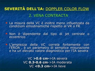 La misura della VC è inoltre meno influenzata da condizioni emodinamiche rispetto al VR o FR Non è dipendente dal tipo di jet centrale o eccentrico L’ampiezza della VC correla fortemente con l’EROA , è un parametro di semplice misurazione e ha un elevato valore diagnostico per l’IA severa VC  >0.6 cm- >IA severa VC  0.3-0.6 cm ->IA moderata VC  <0.3 cm- >IA lieve SEVERITÀ DELL’IA:  DOPPLER COLOR FLOW 2. VENA CONTRACTA 