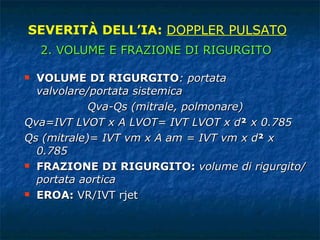 VOLUME DI RIGURGITO : portata valvolare/portata sistemica Qva-Qs (mitrale, polmonare) Qva=IVT LVOT x A LVOT= IVT LVOT x d ²  x 0.785 Qs (mitrale)= IVT vm x A am = IVT vm x d ²  x 0.785 FRAZIONE DI RIGURGITO:  volume di rigurgito/portata aortica EROA:  VR/IVT rjet SEVERITÀ DELL’IA:  DOPPLER PULSATO 2. VOLUME E FRAZIONE DI RIGURGITO 
