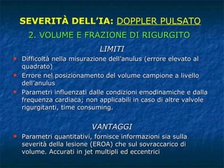 LIMITI Difficoltà nella misurazione dell’anulus (errore elevato al quadrato) Errore nel posizionamento del volume campione a livello dell’anulus Parametri influenzati dalle condizioni emodinamiche e dalla frequenza cardiaca; non applicabili in caso di altre valvole rigurgitanti, time consuming. VANTAGGI Parametri quantitativi, fornisce informazioni sia sulla severità della lesione (EROA) che sul sovraccarico di volume. Accurati in jet multipli ed eccentrici SEVERITÀ DELL’IA:  DOPPLER PULSATO 2. VOLUME E FRAZIONE DI RIGURGITO 