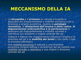 La  bicuspidia  e il  prolasso  su valvola tricuspide si associano più frequentemente a mobilità eccessiva e jet a direzione e origine eccentrica, mentre la  patologia reumatica , la  dilatazione dell’anulus e della radice ,  la degenerazione sclerocalcifica e la perforazione  si associano più frequentemente a mobilità normale o restrittiva con direzione e origine centrale del jet Tuttavia il fattore che maggiormente influenza l’origine e la direzione del jet è la  mobilità dei lembi  e non tanto il tipo di processo patologico Una  mobilità eccessiva  si associa a una direzione  eccentrica (origine diffusa o eccentrica) del jet mentre una  mobilità normale o restrittiva  a una origine e direzione centrale del jet MECCANISMO DELLA IA 