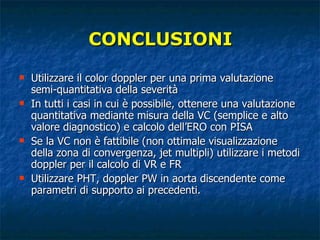 CONCLUSIONI Utilizzare il color doppler per una prima valutazione semi-quantitativa della severità In tutti i casi in cui è possibile, ottenere una valutazione quantitativa mediante misura della VC (semplice e alto valore diagnostico) e calcolo dell’ERO con PISA Se la VC non è fattibile (non ottimale visualizzazione della zona di convergenza, jet multipli) utilizzare i metodi doppler per il calcolo di VR e FR Utilizzare PHT, doppler PW in aorta discendente come parametri di supporto ai precedenti. 