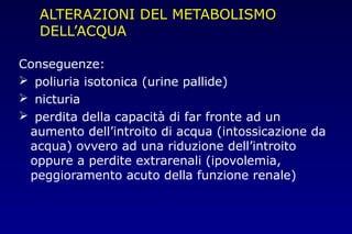ALTERAZIONI DEL METABOLISMO
DELL’ACQUA
Conseguenze:
 poliuria isotonica (urine pallide)
 nicturia
 perdita della capacità di far fronte ad un
aumento dell’introito di acqua (intossicazione da
acqua) ovvero ad una riduzione dell’introito
oppure a perdite extrarenali (ipovolemia,
peggioramento acuto della funzione renale)
 