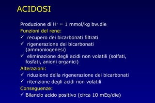 ACIDOSI
Produzione di H+
= 1 mmol/kg bw.die
Funzioni del rene:
 recupero dei bicarbonati filtrati
 rigenerazione dei bicarbonati
(ammoniogenesi)
 eliminazione degli acidi non volatili (solfati,
fosfati, anioni organici)
Alterazioni:
 riduzione della rigenerazione dei bicarbonati
 ritenzione degli acidi non volatili
Conseguenze:
 Bilancio acido positivo (circa 10 mEq/die)Bilancio acido positivo (circa 10 mEq/die)
 