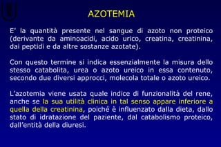 AZOTEMIA
E’ la quantità presente nel sangue di azoto non proteico
(derivante da aminoacidi, acido urico, creatina, creatinina,
dai peptidi e da altre sostanze azotate).
Con questo termine si indica essenzialmente la misura dello
stesso catabolita, urea o azoto ureico in essa contenuto,
secondo due diversi approcci, molecola totale o azoto ureico.
L’azotemia viene usata quale indice di funzionalità del rene,
anche se la sua utilità clinica in tal senso appare inferiore a
quella della creatinina, poiché è influenzato dalla dieta, dallo
stato di idratazione del paziente, dal catabolismo proteico,
dall’entità della diuresi.
 