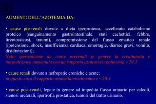 AUMENTI DELL’AZOTEMIA DA:
• cause pre-renali dovute a dieta iperproteica, accellerato catabolismo
proteico (sanguinamento gastrointestinale, stati cachettici, febbre,
tireotossicosi, traumi), compromissione del flusso ematico renale
(ipotensione, shock, insufficienza cardiaca, emorragie, diarree gravi, vomito,
disidratazioni);
Nelle iperazotemie da cause prerenali in genere la creatinemia è
normale/poco aumentata con un rapporto azotemia/creatinemia >20:1
• cause renali dovute a nefropatie croniche e acute;
in questo caso il rapporto azotemia/creatinemia è <20:1
• cause post-renali, legate in genere ad impedito flusso urinario per calcoli,
stenosi ureterali, ipertrofia prostatica, tumori del tratto urinario.
 