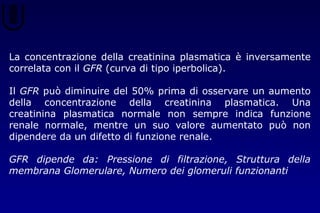 La concentrazione della creatinina plasmatica è inversamente
correlata con il GFR (curva di tipo iperbolica).
Il GFR può diminuire del 50% prima di osservare un aumento
della concentrazione della creatinina plasmatica. Una
creatinina plasmatica normale non sempre indica funzione
renale normale, mentre un suo valore aumentato può non
dipendere da un difetto di funzione renale.
GFR dipende da: Pressione di filtrazione, Struttura della
membrana Glomerulare, Numero dei glomeruli funzionanti
 
