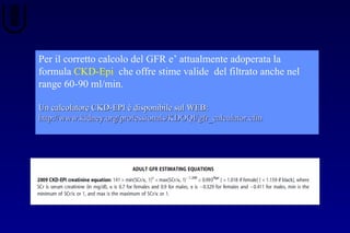 Per il corretto calcolo del GFR e’ attualmente adoperata la
formula CKD-Epi che offre stime valide del filtrato anche nel
range 60-90 ml/min.
Un calcolatore CKD-EPI è disponibile sul WEB:Un calcolatore CKD-EPI è disponibile sul WEB:
http://www.kidney.org/professionals/KDOQI/gfr_calculator.cfmhttp://www.kidney.org/professionals/KDOQI/gfr_calculator.cfm
 