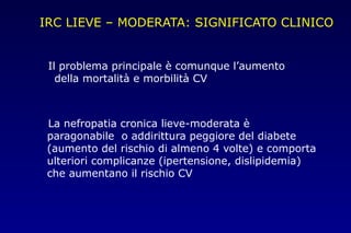IRC LIEVE – MODERATA: SIGNIFICATO CLINICO
Il problema principale è comunque l’aumento
della mortalità e morbilità CV
La nefropatia cronica lieve-moderata è
paragonabile o addirittura peggiore del diabete
(aumento del rischio di almeno 4 volte) e comporta
ulteriori complicanze (ipertensione, dislipidemia)
che aumentano il rischio CV
 