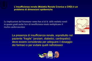 L’insufficienza renale (Malattia Renale Cronica o CKD) è un
problema di dimensioni epidemiche
Le implicazioni del fenomeno vanno ben al di là delle malattie renaliLe implicazioni del fenomeno vanno ben al di là delle malattie renali
in quanto gradi anche lievi di insufficienza renale moltiplicano ilin quanto gradi anche lievi di insufficienza renale moltiplicano il
rischio cardiovascolarerischio cardiovascolare
La presenza di insufficienza renale, soprattutto nel
paziente “fragile” (anziani, diabetici, cardiopatici)
deve essere considerata per adeguare il dosaggio
dei farmaci o per evitare quelli nefrotossici
 