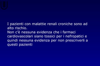 I pazienti con malattie renali croniche sono ad
alto rischio.
Non c’è nessuna evidenza che i farmaci
cardiovascolari siano tossici per i nefropatici e
quindi nessuna evidenza per non prescriverli a
questi pazienti
 