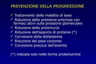 PREVENZIONE DELLA PROGRESSIONE
 Trattamento della malattia di base
 Riduzione della pressione arteriosa con
farmaci attivi sulla pressione glomerulare
 Riduzione della proteinuria
 Riduzione dell’apporto di proteine (*)
 Correzione della dislipidemia
 Riduzione del peso corporeo
 Correzione precoce dell’anemia
(*) indicata solo nelle forme proteinuriche
 