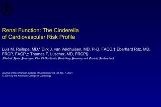 Renal Function: The Cinderella
of Cardiovascular Risk Profile
Luis M. Ruilope, MD,* Dirk J. van Veldhuisen, MD, PHD, FACC,† Eberhard Ritz, MD,
FRCP, FACP,‡ Thomas F. Luscher, MD, FRCP§
Madrid, Spain; Groningen, The Netherlands; Heidelberg, Germany; and Zurich, Switzerland
Journal of the American College of Cardiology Vol. 38, No. 7, 2001
© 2001 by the American College of Cardiology
 
