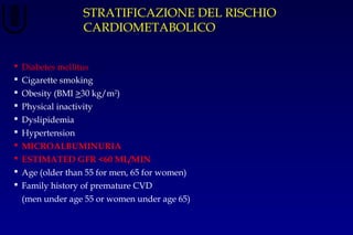 STRATIFICAZIONE DEL RISCHIO
CARDIOMETABOLICO
 Diabetes mellitus
 Cigarette smoking
 Obesity (BMI >30 kg/m2
)
 Physical inactivity
 Dyslipidemia
 Hypertension
 MICROALBUMINURIA
 ESTIMATED GFR <60 ML/MIN
 Age (older than 55 for men, 65 for women)
 Family history of premature CVD
(men under age 55 or women under age 65)
 