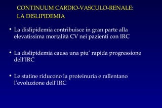 CONTINUUM CARDIO-VASCULO-RENALE:
LA DISLIPIDEMIA
• La dislipidemia contribuisce in gran parte alla
elevatissima mortalità CV nei pazienti con IRC
• La dislipidemia causa una piu’ rapida progressione
dell’IRC
• Le statine riducono la proteinuria e rallentano
l’evoluzione dell’IRC
 