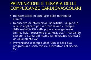 PREVENZIONE E TERAPIA DELLE
COMPLICANZE CARDIOVASCOLARI
• Indispensabile in ogni fase della nefropatia
cronica
• In assenza di informazioni specifiche, valgono le
misure applicate per la prevenzione e terapia
delle malattie CV nella popolazione generale
(fumo, lipidi, pressione arteriosa, ecc.) ricordando
che per la stima del rischio la nefropatia cronica è
un equivalente CV
• Prevenzione e terapia della CKD e della sua
progressione sono misure preventive del rischio
CV
 