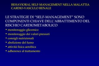 BEHAVIORAL SELF-MANAGEMENT NELLA MALATTIA
CARDIO-VASCULO RENALE
LE STRATEGIE DI “SELF-MANAGEMENT” SONO
COMPONENTI CHIAVE DELL’ABBATTIMENTO DEL
RISCHIO CARDIOMETABOLICO
• monitoraggio glicemico
• monitoraggio dei valori pressori
• consigli nutrizionali
• abolizione del fumo
• attività fisica aerobica
• adherence al trattamento
 