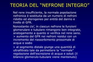 TEORIA DEL “NEFRONE INTEGRO”
Nel rene insufficiente, la normale popolazione
nefronica è sostituita da un numero di nefroni
ridotto ed eterogeneo per entità del danno e
livello di GFR.
Nonostante cio’, in ciascun nefrone le funzioni
glomerulare e tubulare rimangono ben integrate,
analogamente a quanto si verifica nel rene sano.
> aumento del GFR nei nefroni residui con un
incremento del riassorbimento prossimale di
acqua e sodio
> al segmento distale giunge una quantità di
ultrafiltrato tale da permettere la “normale”
regolazione dell’escrezione di acqua e soluti (il
bilancio glomerulo-tubulare viene mantenuto)
 